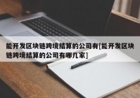 能开发区块链跨境结算的公司有[能开发区块链跨境结算的公司有哪几家]