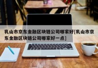 乳山市京东金融区块链公司哪家好[乳山市京东金融区块链公司哪家好一点]